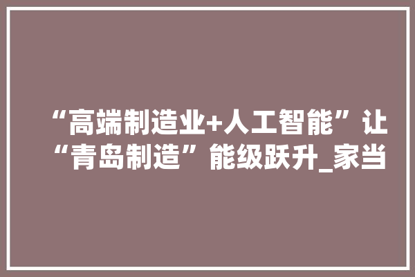 “高端制造业+人工智能”让“青岛制造”能级跃升_家当_互联网 云服务