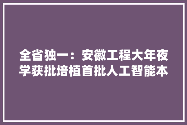 全省独一：安徽工程大年夜学获批培植首批人工智能本科新专业_人工智能_黉舍 智能问答