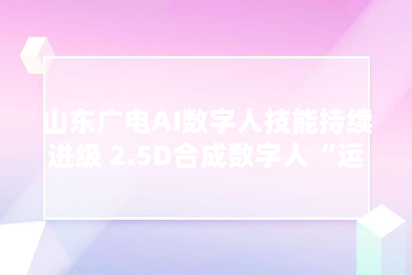 山东广电AI数字人技能持续进级 2.5D合成数字人“运运”正式亮相_数字_技巧 计算机