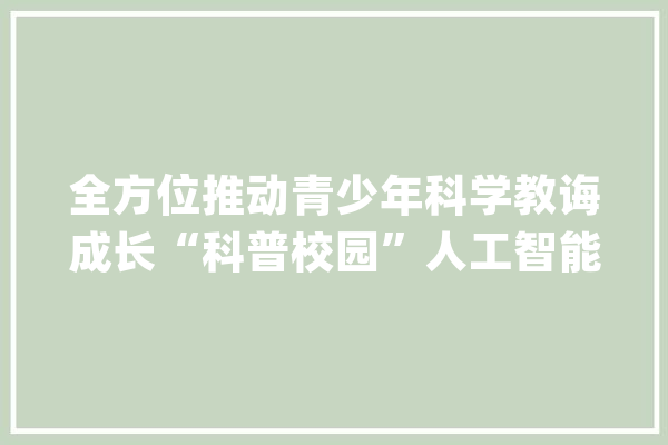 全方位推动青少年科学教诲成长“科普校园”人工智能素养提升计划在京启动_人工智能_科学 AI简讯