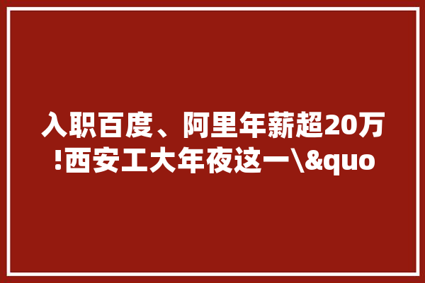 入职百度、阿里年薪超20万!西安工大年夜这一\"硬核\"专业,就业率96%!_专业_陕西省 AI快讯