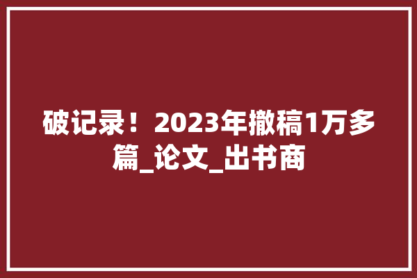 破记录！2023年撤稿1万多篇_论文_出书商