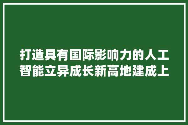 打造具有国际影响力的人工智能立异成长新高地建成上海陆上丝路桥头堡_家当_企业