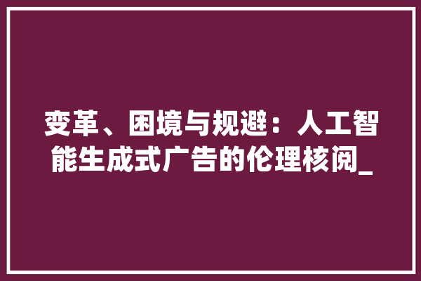 变革、困境与规避：人工智能生成式广告的伦理核阅_告白_伦理 智能问答