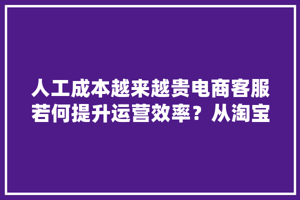 人工成本越来越贵电商客服若何提升运营效率?从淘宝客服智能化说起_客服_淘宝 智能写作 人工成本越来越贵电商客服若何提升运营效率?从淘宝客服智能化说起_客服_淘宝 智能写作