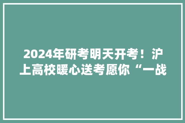 2024年研考明天开考！沪上高校暖心送考愿你“一战成硕”_考生_考点