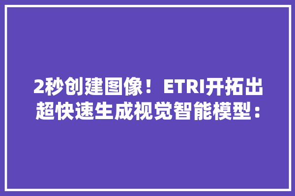 2秒创建图像！ETRI开拓出超快速生成视觉智能模型：速度提升5倍【AIGC附技能赛道不雅观察图谱】_模子_家当 云服务