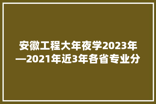 安徽工程大年夜学2023年—2021年近3年各省专业分汇总！_的是_专业 文字写作