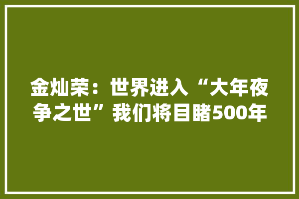金灿荣：世界进入“大年夜争之世”我们将目睹500年来最深刻变局_中国_美国 智能问答