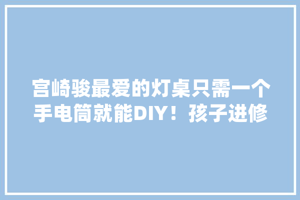 宫崎骏最爱的灯桌只需一个手电筒就能DIY！孩子进修游戏都能用_孩子_滴管 绘影字幕
