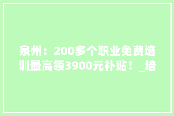 泉州：200多个职业免费培训最高领3900元补贴！_培训机构_技巧培训 AI快讯