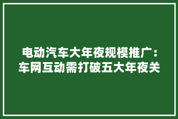 电动汽车大年夜规模推广：车网互动需打破五大年夜关卡_互动_车网