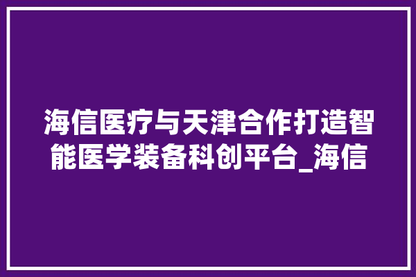 海信医疗与天津合作打造智能医学装备科创平台_海信_智能 绘影字幕