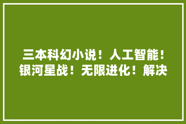 三本科幻小说！人工智能！银河星战！无限进化！解决你的书荒！_小队长_小海 AI快讯