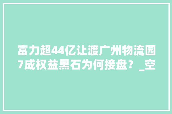 富力超44亿让渡广州物流园7成权益黑石为何接盘？_空港_物流