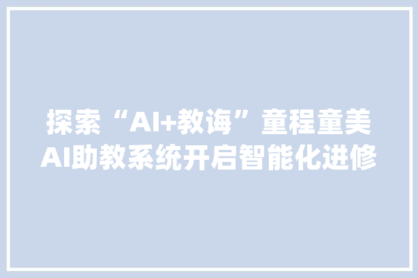 探索“AI+教诲”童程童美AI助教系统开启智能化进修新篇章_助教_学生 AI快讯