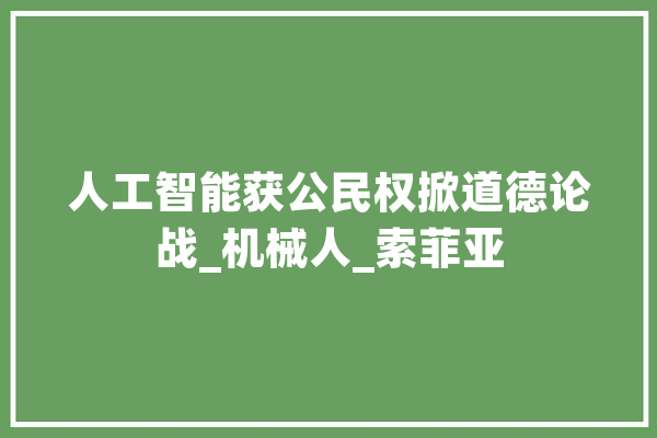 人工智能获公民权掀道德论战_机械人_索菲亚 智能助手