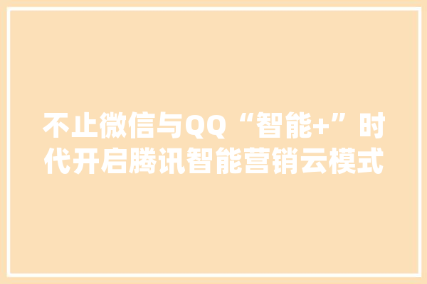 不止微信与QQ“智能+”时代开启腾讯智能营销云模式_腾讯_企业 AI快讯