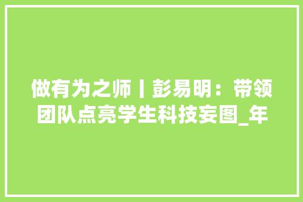 做有为之师丨彭易明：带领团队点亮学生科技妄图_年夜冶市_教师