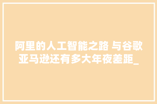 阿里的人工智能之路 与谷歌亚马逊还有多大年夜差距_阿里巴巴_人工智能 AI简讯