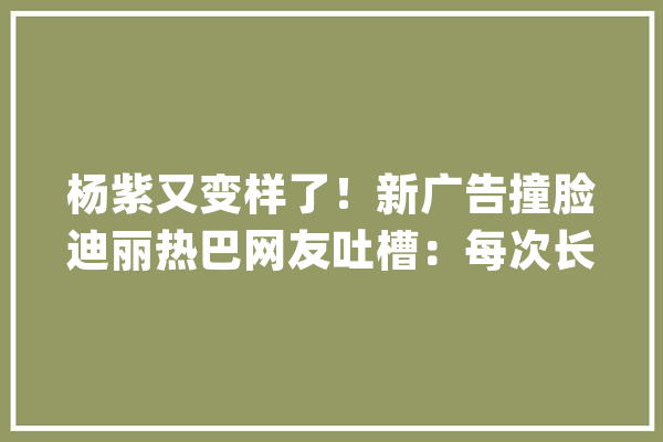 杨紫又变样了！新广告撞脸迪丽热巴网友吐槽：每次长得都不一样_演员_网友