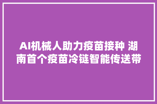 AI机械人助力疫苗接种 湖南首个疫苗冷链智能传送带运营_疫苗_冷链