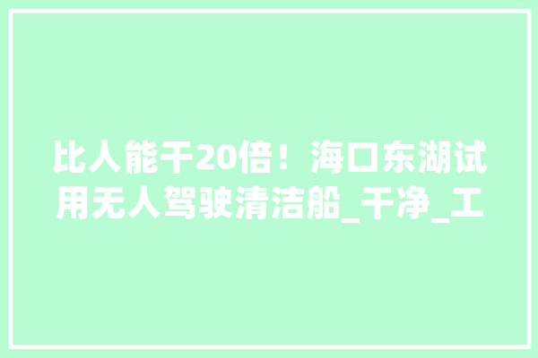 比人能干20倍！海口东湖试用无人驾驶清洁船_干净_工作 智能写作