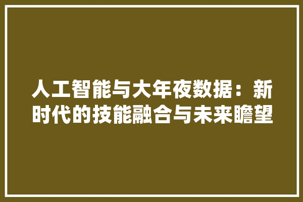人工智能与大年夜数据：新时代的技能融合与未来瞻望_数据_技巧 智能写作