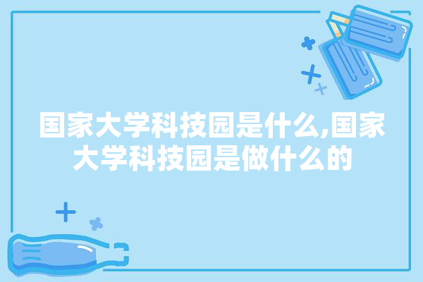 国家大学科技园是什么,国家大学科技园是做什么的 智能写作