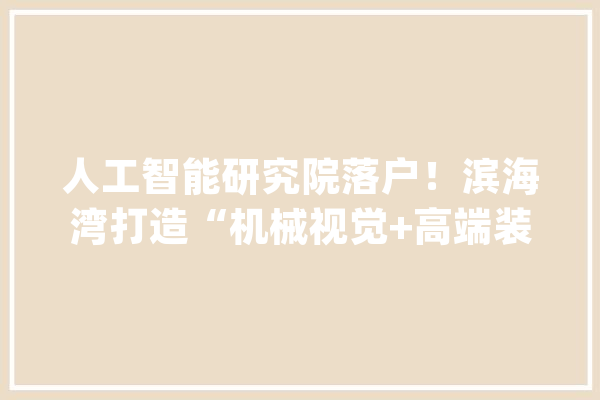 人工智能研究院落户！滨海湾打造“机械视觉+高端装备”家当集聚区_家当_滨海 智能问答