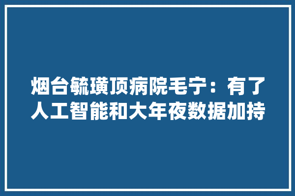 烟台毓璜顶病院毛宁：有了人工智能和大年夜数据加持疾病无处遁逃_人工智能_烟台 绘影字幕