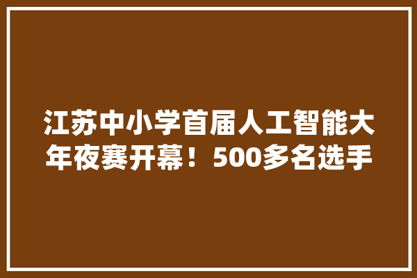 江苏中小学首届人工智能大年夜赛开幕！500多名选手姑苏PK_人工智能_机械人 云服务
