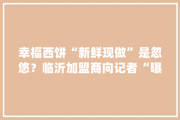 幸福西饼“新鲜现做”是忽悠？临沂加盟商向记者“曝内幕”_幸福_密斯 云服务