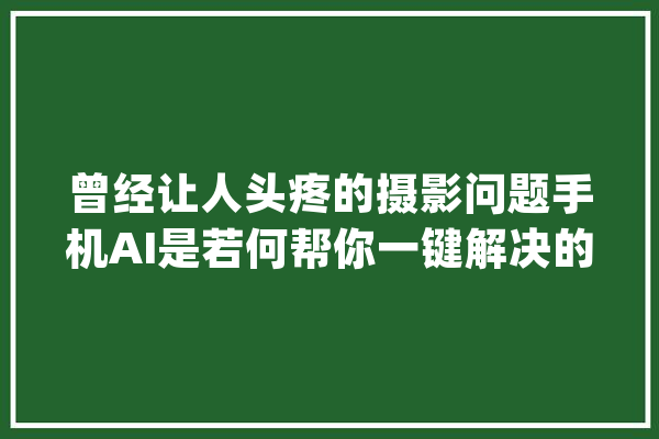 曾经让人头疼的摄影问题手机AI是若何帮你一键解决的？_照片_系列 科技快讯