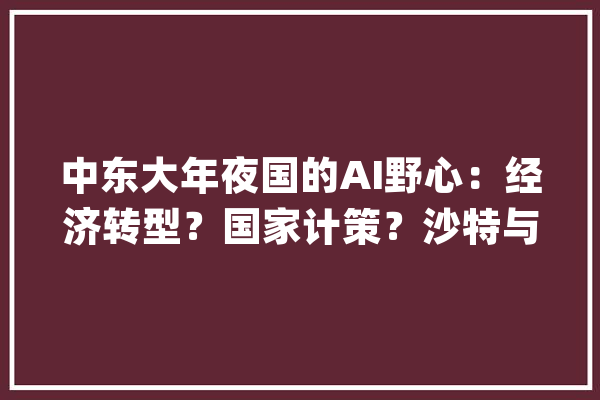中东大年夜国的AI野心：经济转型？国家计策？沙特与阿联酋正积极构造_沙特_阿联酋