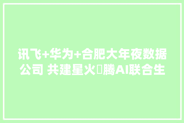 讯飞+华为+合肥大年夜数据公司 共建星火昇腾AI联合生态_模子_数据 智能问答