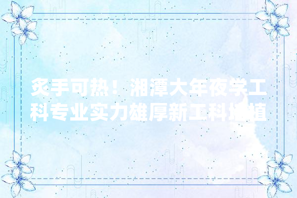 炙手可热！湘潭大年夜学工科专业实力雄厚新工科培植实力超群！_工科_专业 智能问答