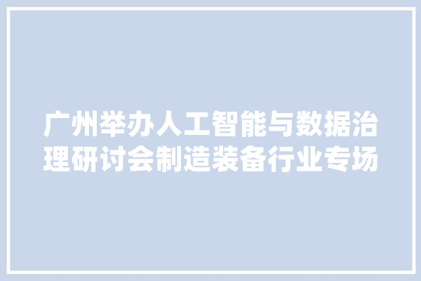 广州举办人工智能与数据治理研讨会制造装备行业专场_企业_数据治理