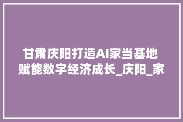 甘肃庆阳打造AI家当基地 赋能数字经济成长_庆阳_家当