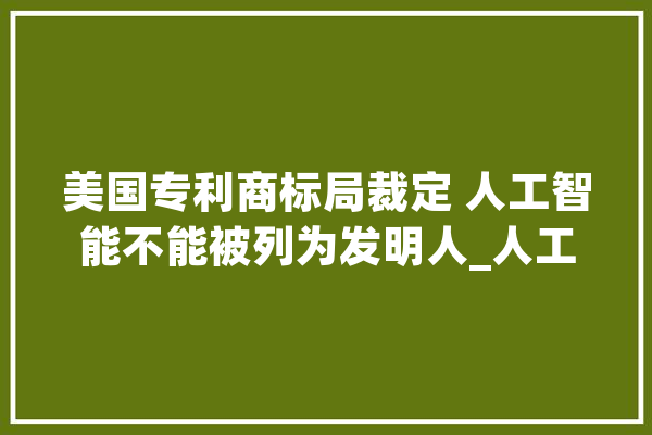 美国专利商标局裁定 人工智能不能被列为发明人_人工智能_创造人