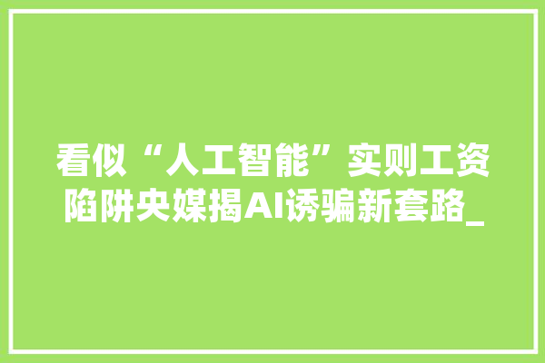 看似“人工智能”实则工资陷阱央媒揭AI诱骗新套路_教师_人工智能 智能助手