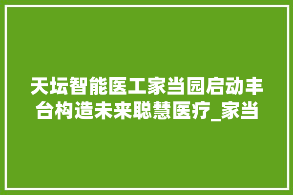 天坛智能医工家当园启动丰台构造未来聪慧医疗_家当_天坛