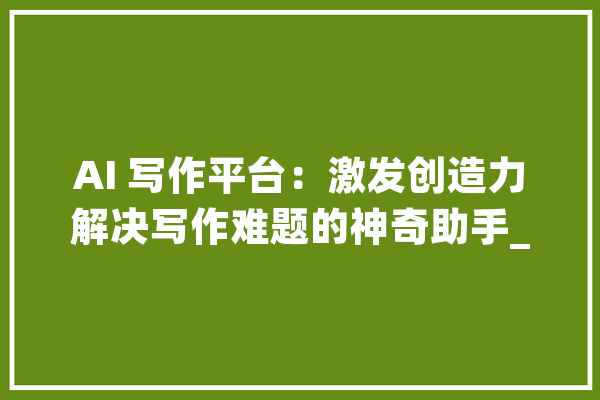 AI 写作平台：激发创造力解决写作难题的神奇助手_文章_您的 科技快讯