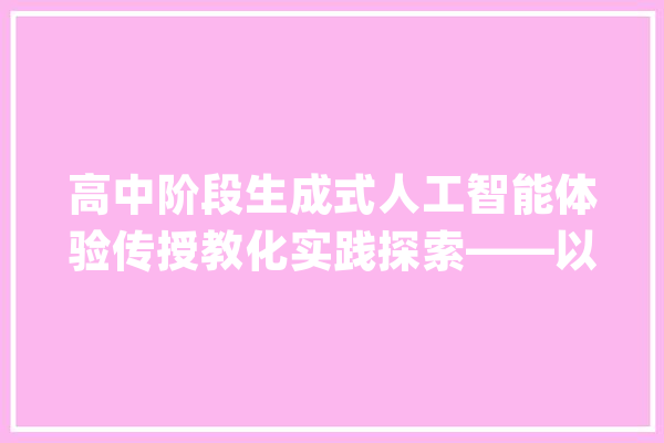 高中阶段生成式人工智能体验传授教化实践探索——以基于大年夜模型的分组进修项目进修为例_人工智能_学生 智能问答