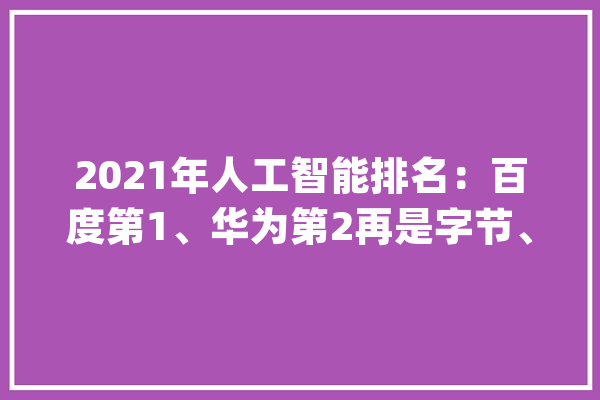 2021年人工智能排名：百度第1、华为第2再是字节、腾讯、阿里_人工智能_企业 文字写作