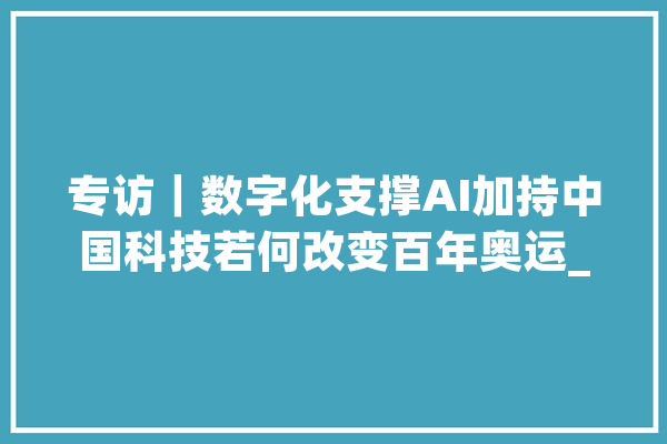 专访｜数字化支撑AI加持中国科技若何改变百年奥运_奥运_奥运会
