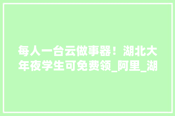 每人一台云做事器！湖北大年夜学生可免费领_阿里_湖北 云服务
