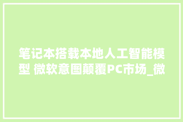 笔记本搭载本地人工智能模型 微软意图颠覆PC市场_微软_功效