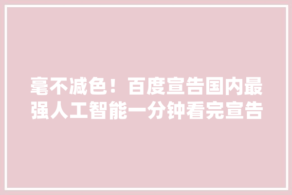 毫不减色！百度宣告国内最强人工智能一分钟看完宣告会内容！_才能_模子 AI简讯