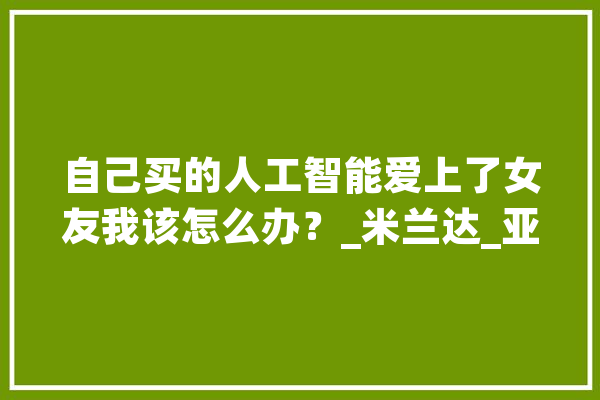 自己买的人工智能爱上了女友我该怎么办？_米兰达_亚当